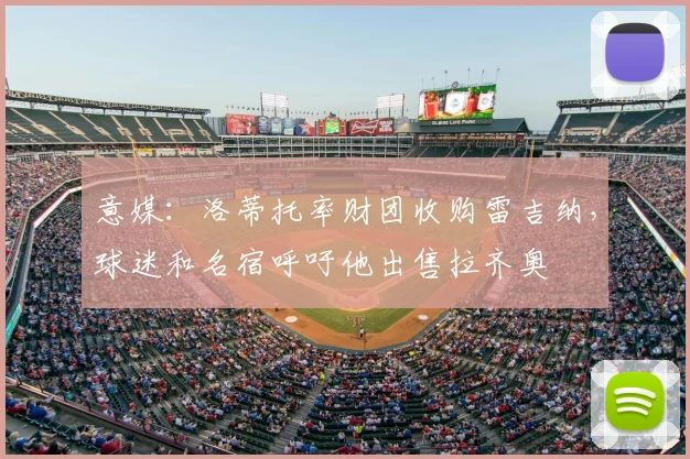 意媒：洛蒂托率财团收购雷吉纳，球迷和名宿呼吁他出售拉齐奥