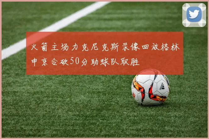 火箭主场力克尼克斯录像回放格林申京合砍50分助球队取胜