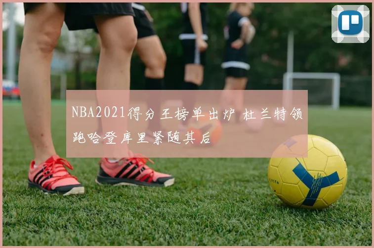 NBA2021得分王榜单出炉 杜兰特领跑哈登库里紧随其后