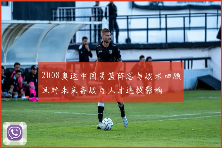2008奥运中国男篮阵容与战术回顾及对未来备战与人才选拔影响