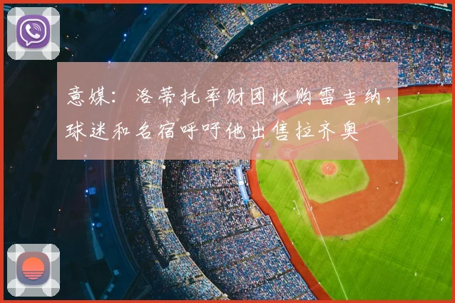 意媒:洛蒂托率财团收购雷吉纳,球迷和名宿呼吁他出售拉齐奥