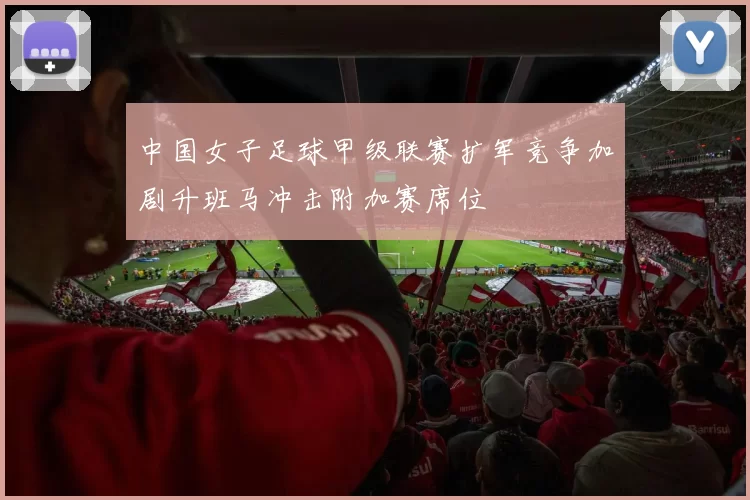 中国女子足球甲级联赛扩军竞争加剧升班马冲击附加赛席位