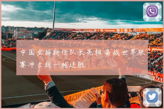 中国女排新任队长亮相 备战世界联赛冲击新一轮连胜