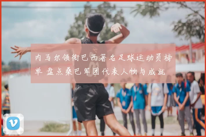 内马尔领衔巴西著名足球运动员榜单 盘点桑巴军团代表人物与成就