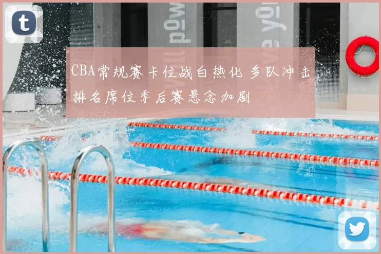 CBA常规赛卡位战白热化 多队冲击排名席位季后赛悬念加剧