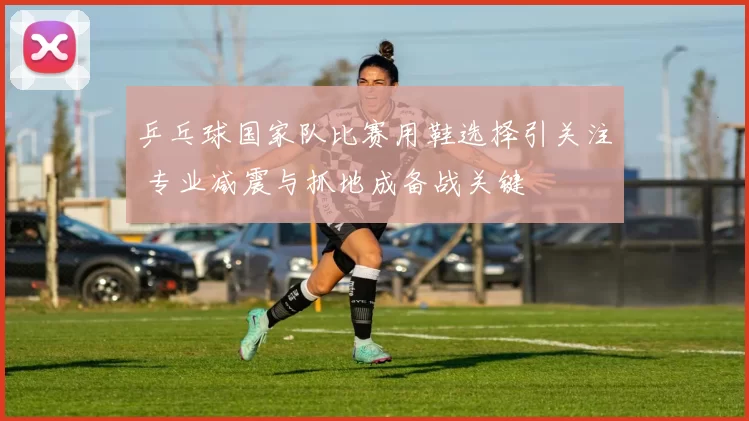 乒乓球国家队比赛用鞋选择引关注 专业减震与抓地成备战关键