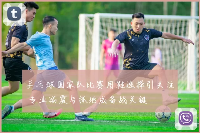 乒乓球国家队比赛用鞋选择引关注 专业减震与抓地成备战关键