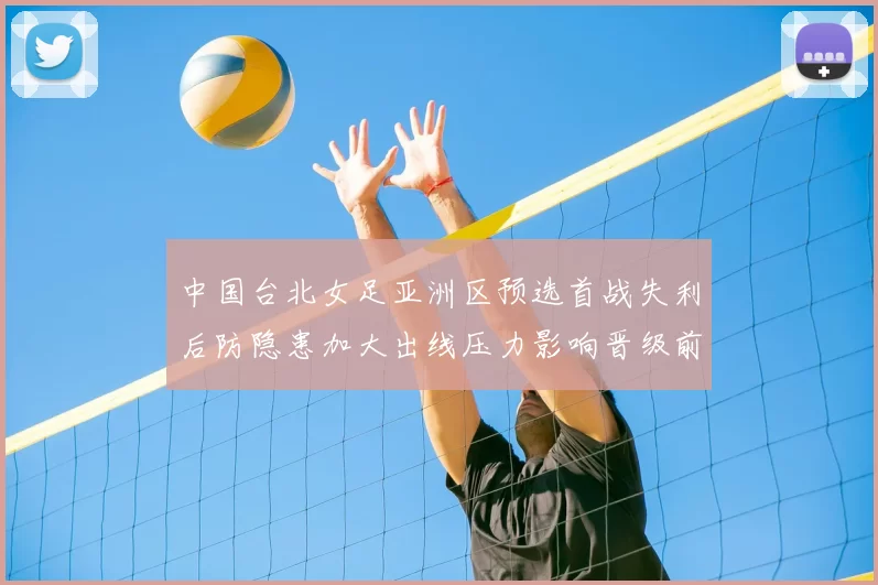 中国台北女足亚洲区预选首战失利后防隐患加大出线压力影响晋级前景