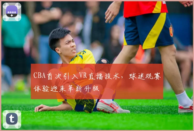 CBA首次引入VR直播技术，球迷观赛体验迎来革新升级