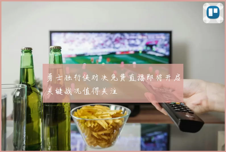 勇士独行侠对决免费直播即将开启关键战况值得关注