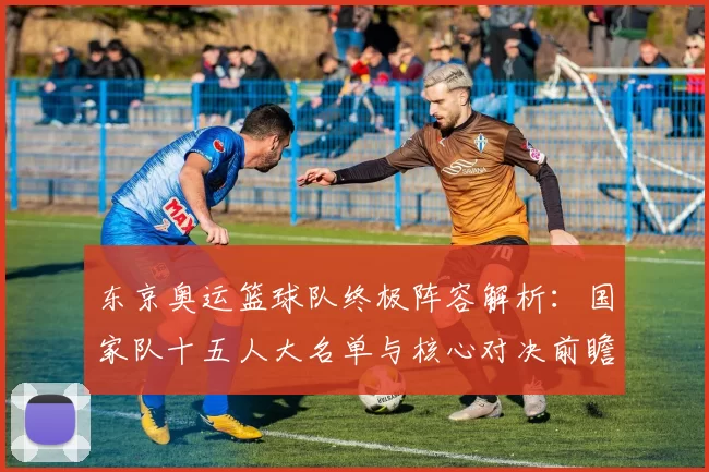 东京奥运篮球队终极阵容解析：国家队十五人大名单与核心对决前瞻全景