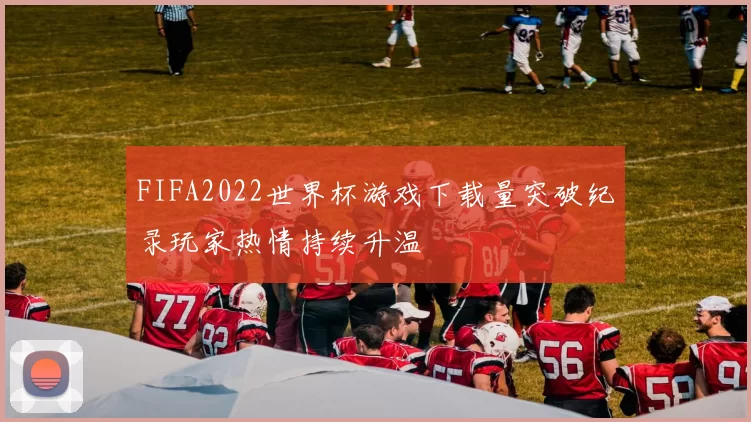 FIFA2022世界杯游戏下载量突破纪录玩家热情持续升温