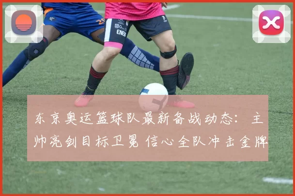 东京奥运篮球队最新备战动态：主帅亮剑目标卫冕 信心全队冲击金牌