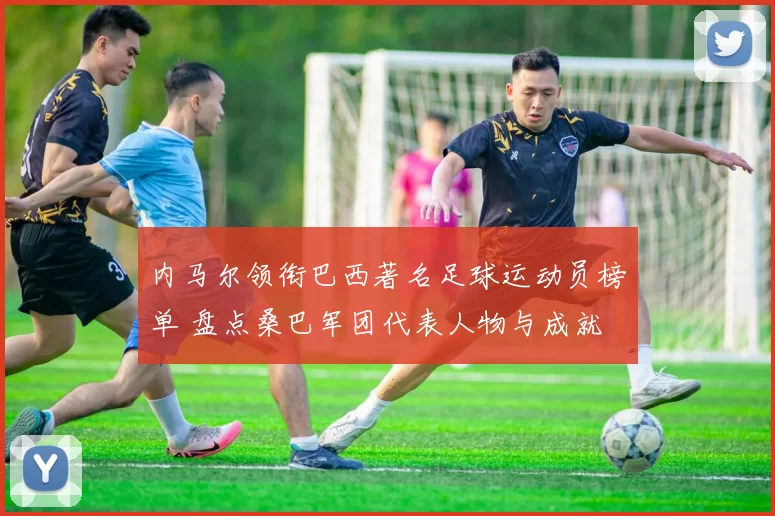 内马尔领衔巴西著名足球运动员榜单 盘点桑巴军团代表人物与成就