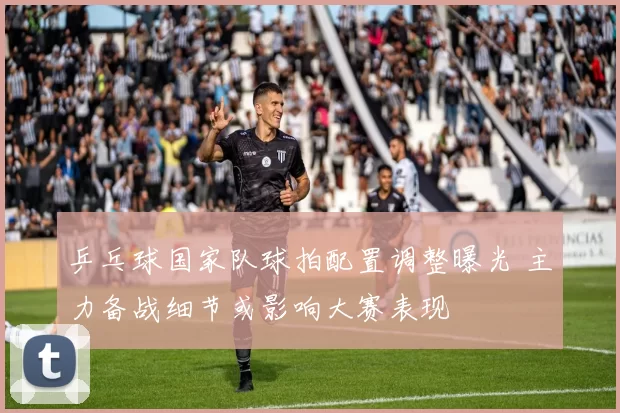 乒乓球国家队球拍配置调整曝光 主力备战细节或影响大赛表现