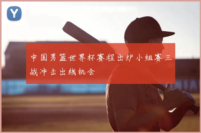 中国男篮世界杯赛程出炉小组赛三战冲击出线机会