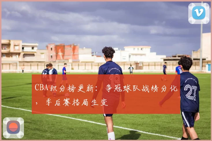 CBA积分榜更新：争冠球队战绩分化，季后赛格局生变