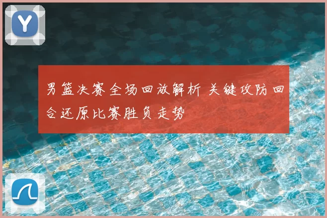 男篮决赛全场回放解析 关键攻防回合还原比赛胜负走势