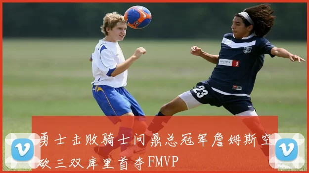 勇士击败骑士问鼎总冠军詹姆斯空砍三双库里首夺FMVP