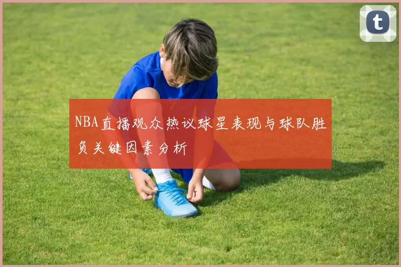 NBA直播观众热议球星表现与球队胜负关键因素分析