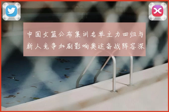中国女篮公布集训名单主力回归与新人竞争加剧影响奥运备战阵容深度