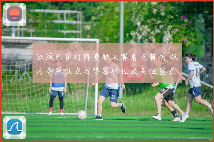 欧冠巴萨对阵曼联决赛看点解析 双方争冠焦点与阵容对位成关注重点