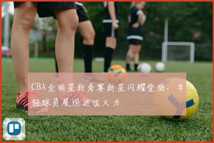 CBA全明星新秀赛新星闪耀登场，年轻球员展现进攻火力