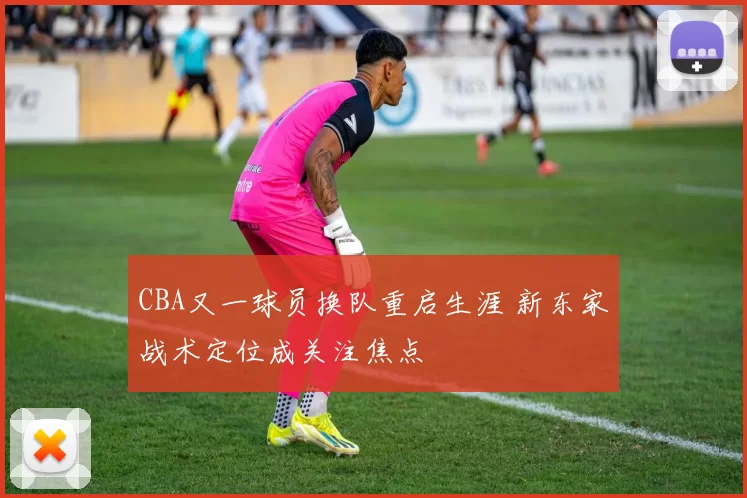 CBA又一球员换队重启生涯 新东家战术定位成关注焦点