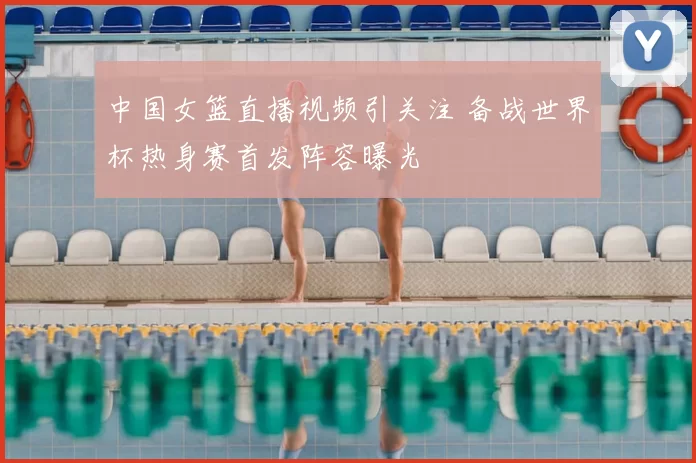 中国女篮直播视频引关注 备战世界杯热身赛首发阵容曝光