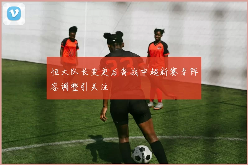 恒大队长变更后备战中超新赛季阵容调整引关注