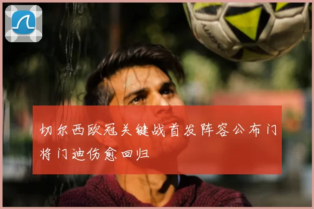 切尔西欧冠关键战首发阵容公布门将门迪伤愈回归