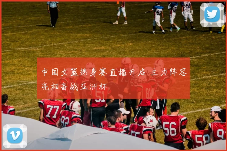 中国女篮热身赛直播开启 主力阵容亮相备战亚洲杯