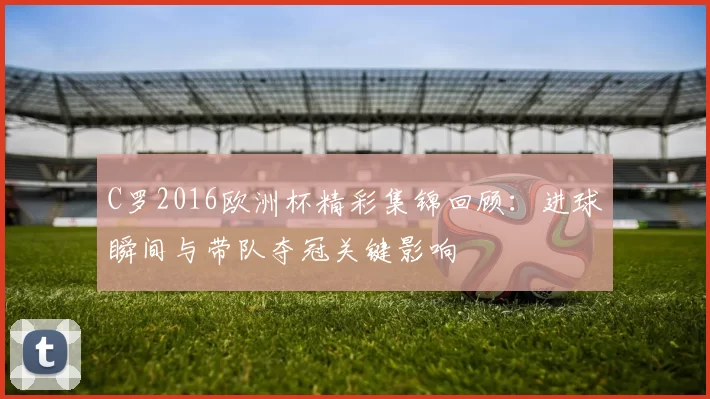 C罗2016欧洲杯精彩集锦回顾:进球瞬间与带队夺冠关键影响