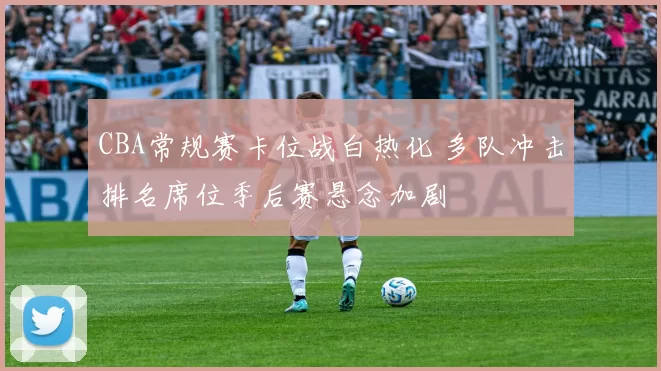 CBA常规赛卡位战白热化 多队冲击排名席位季后赛悬念加剧