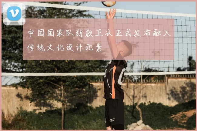 中国国家队新款卫衣正式发布融入传统文化设计元素