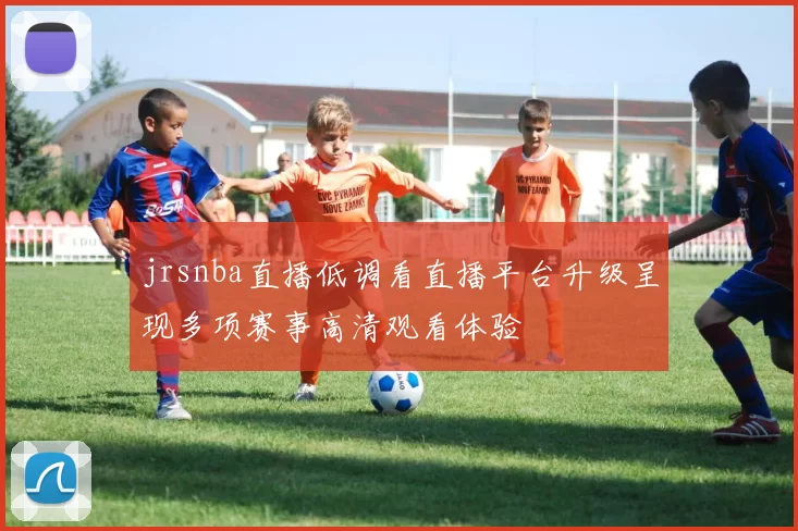 jrsnba直播低调看直播平台升级呈现多项赛事高清观看体验
