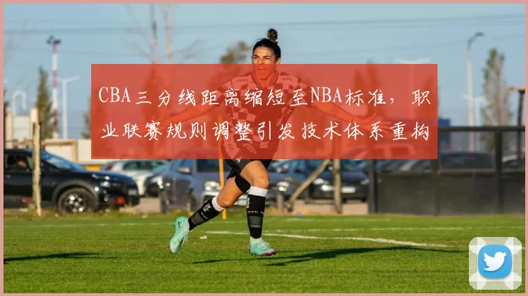 CBA三分线距离缩短至NBA标准，职业联赛规则调整引发技术体系重构