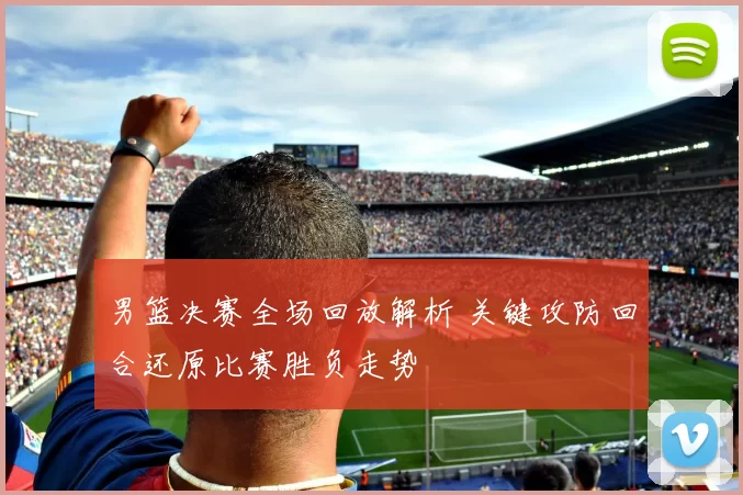 男篮决赛全场回放解析 关键攻防回合还原比赛胜负走势