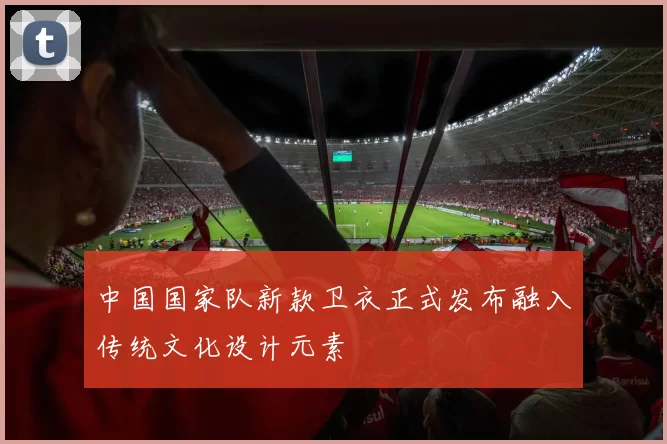 中国国家队新款卫衣正式发布融入传统文化设计元素