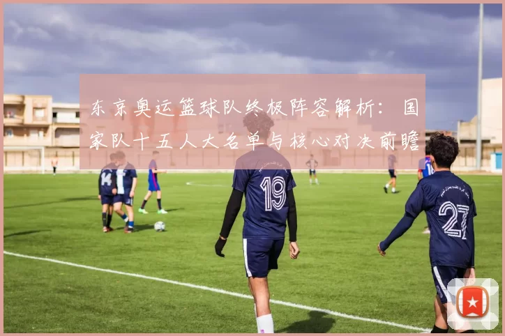 东京奥运篮球队终极阵容解析：国家队十五人大名单与核心对决前瞻全景