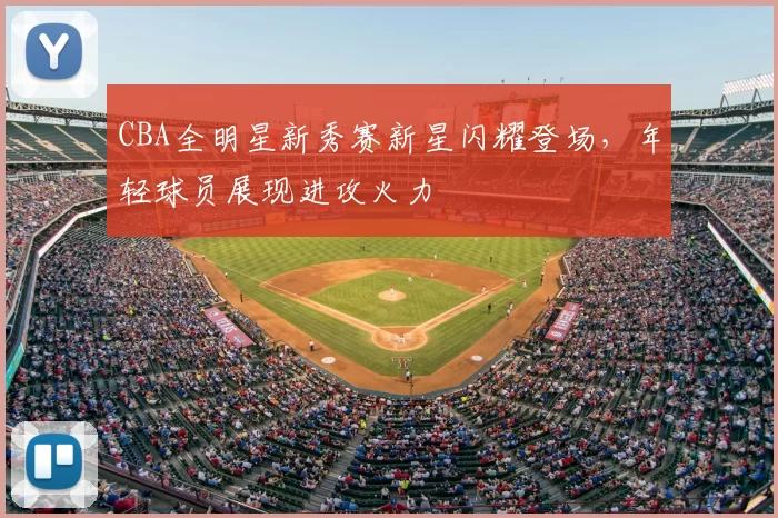 CBA全明星新秀赛新星闪耀登场，年轻球员展现进攻火力