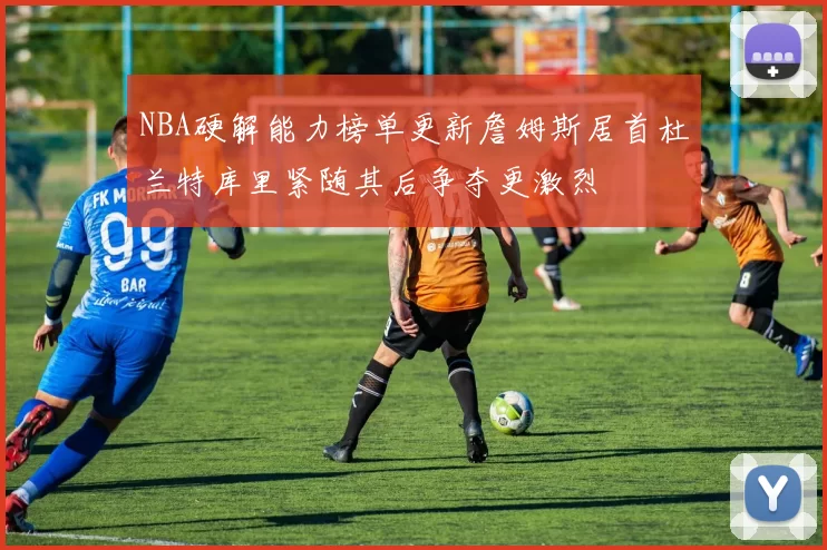 NBA硬解能力榜单更新詹姆斯居首杜兰特库里紧随其后争夺更激烈