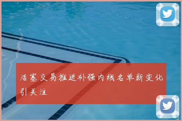 活塞交易推进补强内线名单新变化引关注