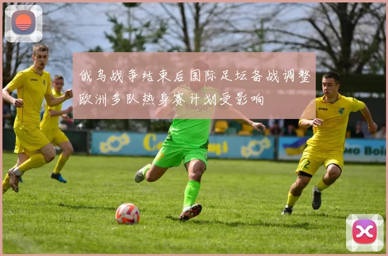 俄乌战争结束后国际足坛备战调整欧洲多队热身赛计划受影响