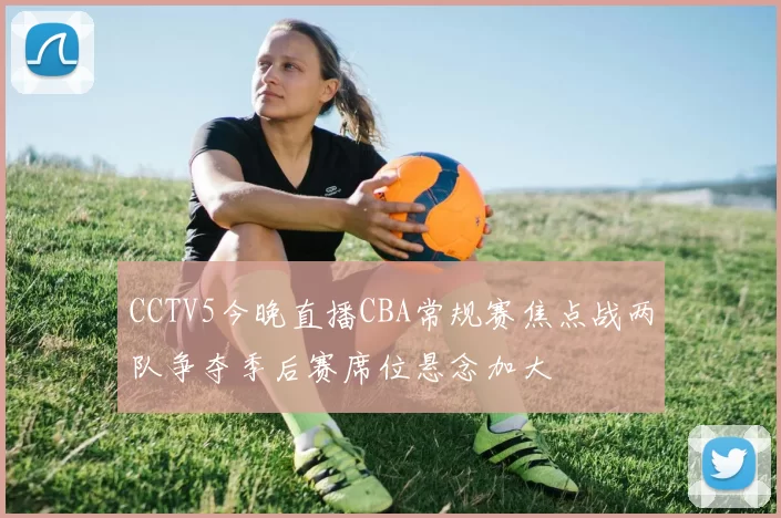 CCTV5今晚直播CBA常规赛焦点战两队争夺季后赛席位悬念加大