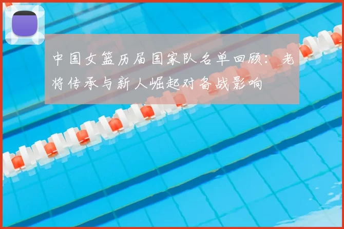 中国女篮历届国家队名单回顾：老将传承与新人崛起对备战影响