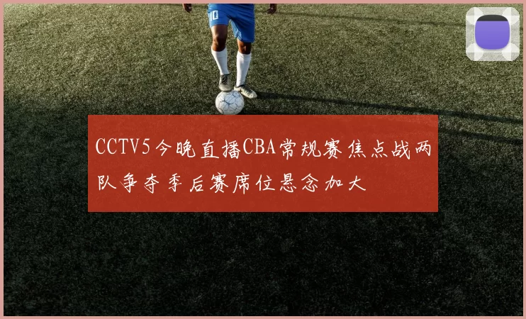 CCTV5今晚直播CBA常规赛焦点战两队争夺季后赛席位悬念加大