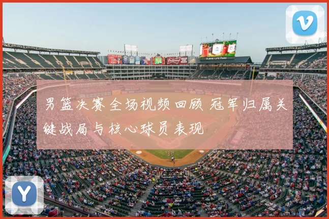 男篮决赛全场视频回顾 冠军归属关键战局与核心球员表现