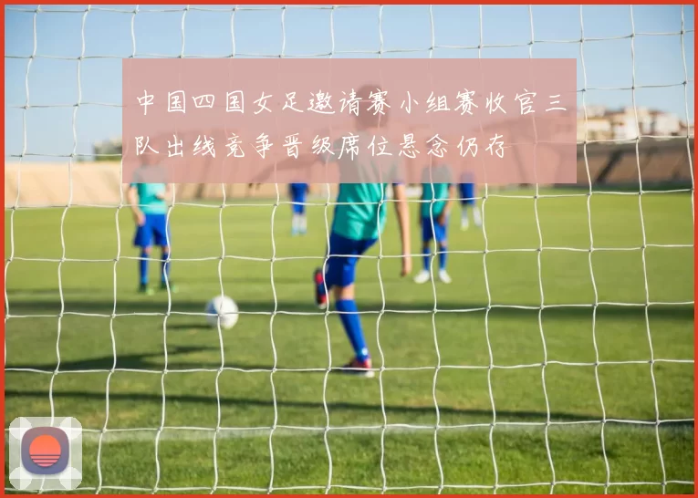 中国四国女足邀请赛小组赛收官三队出线竞争晋级席位悬念仍存