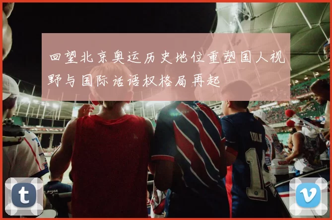 回望北京奥运历史地位重塑国人视野与国际话语权格局再起